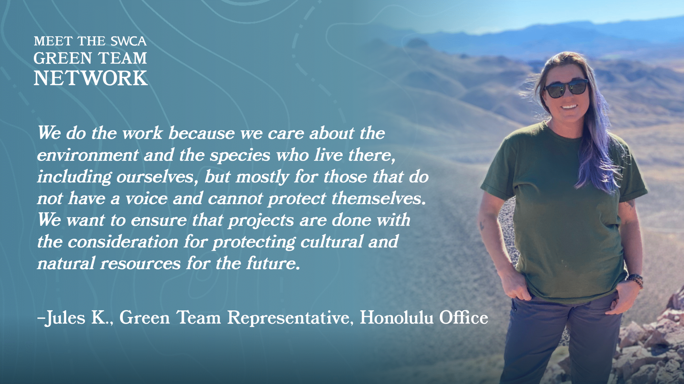 “We do the work because we care about the environment and the species who live there, including ourselves, but mostly for those that do not have a voice and cannot protect themselves. We want to ensure that projects are done with the consideration for protecting cultural and natural resources for the future. ”- Jules K., Green Team Representative, Honolulu Office